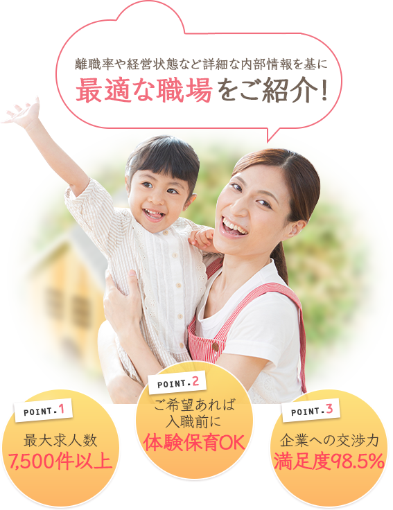 転職に関する事はもとより転職問わずお悩みご相談ください! POINT.1 最大求人数 7,500件以上 POINT.2 ご希望あれば入職前に体験保育OK POINT.3 お悩みご相談 満足度98.5%